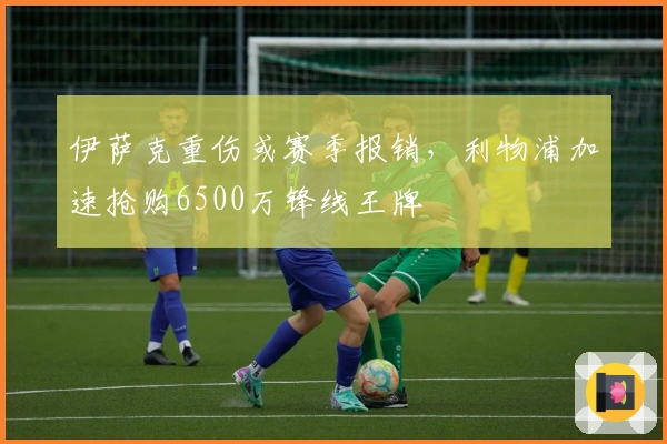 伊萨克重伤或赛季报销，利物浦加速抢购6500万锋线王牌