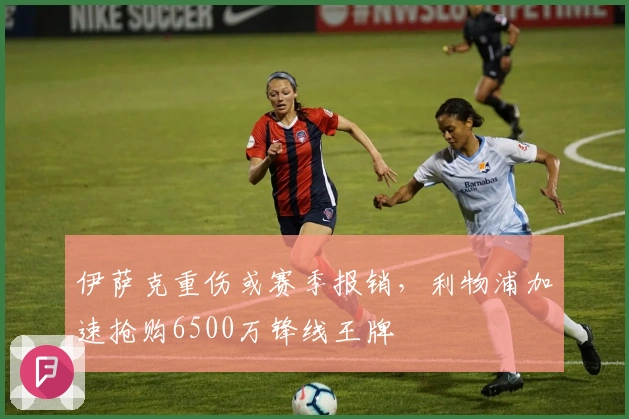 伊萨克重伤或赛季报销，利物浦加速抢购6500万锋线王牌